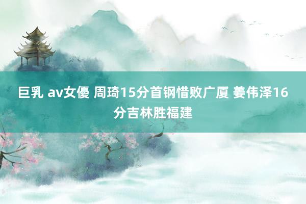 巨乳 av女優 周琦15分首钢惜败广厦 姜伟泽16分吉林胜福建