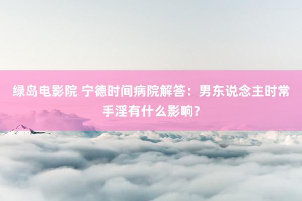 绿岛电影院 宁德时间病院解答：男东说念主时常手淫有什么影响？
