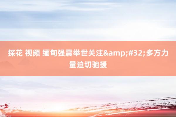 探花 视频 缅甸强震举世关注&#32;多方力量迫切驰援
