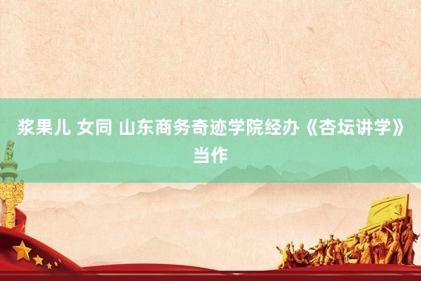 浆果儿 女同 山东商务奇迹学院经办《杏坛讲学》当作