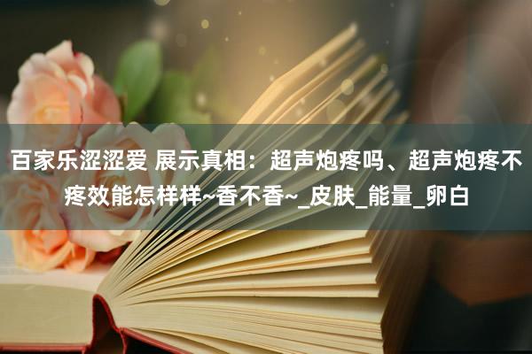 百家乐涩涩爱 展示真相：超声炮疼吗、超声炮疼不疼效能怎样样~香不香~_皮肤_能量_卵白