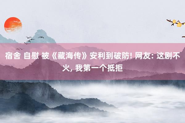 宿舍 自慰 被《藏海传》安利到破防! 网友: 这剧不火， 我第一个抵拒