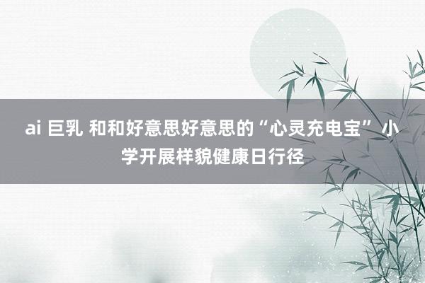 ai 巨乳 和和好意思好意思的“心灵充电宝” 小学开展样貌健康日行径