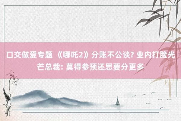 口交做爱专题 《哪吒2》分账不公谈? 业内打脸光芒总裁: 莫得参预还思要分更多